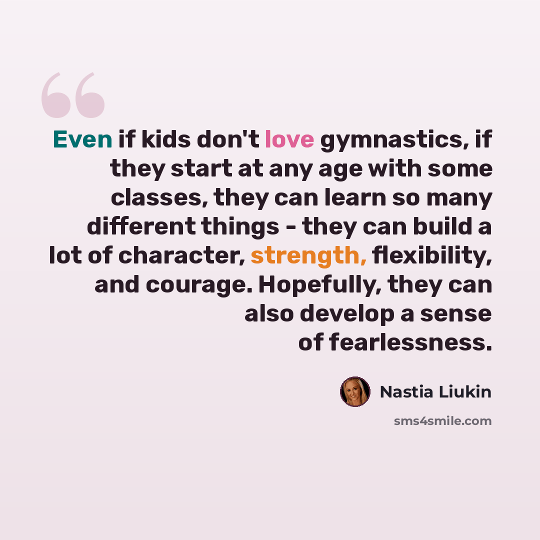 “Even if kids don't love gymnastics, if they start at any age with some classes, they can learn so many different things - they can build a lot of character, strength, flexibility, and courage. Hopefully, they can also develop a sense of fearlessness.” quote by Nastia Liukin