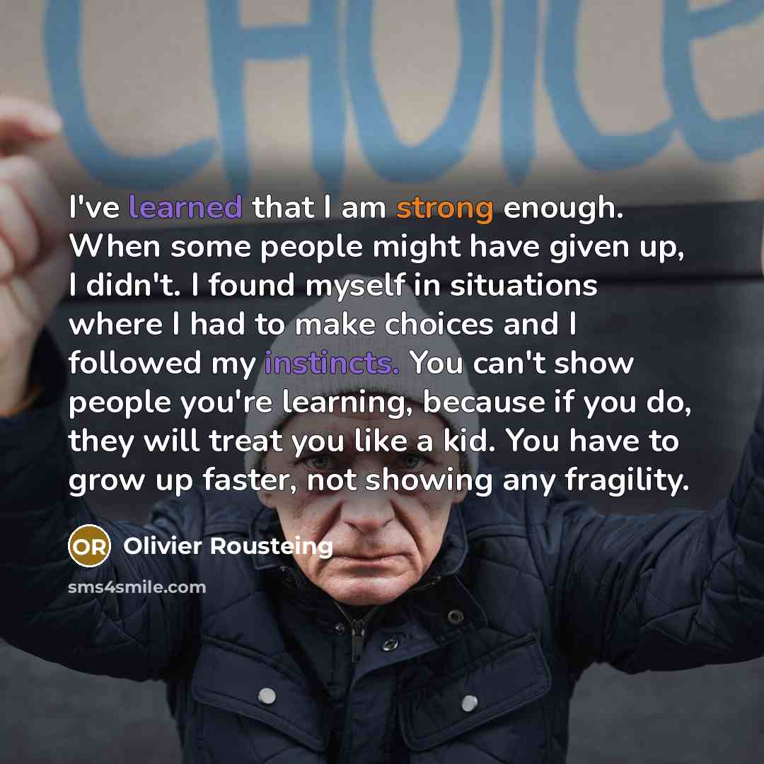 “I've learned that I am strong enough. When some people might have given up, I didn't. I found myself in situations where I had to make choices and I followed my instincts. You can't show people you're learning, because if you do, they will treat you like a kid. You have to grow up faster, not…” quote by Olivier Rousteing