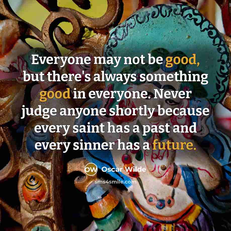 “Everyone may not be good, but there's always something good in everyone. Never judge anyone shortly because every saint has a past and every sinner has a future.” quote by Oscar Wilde