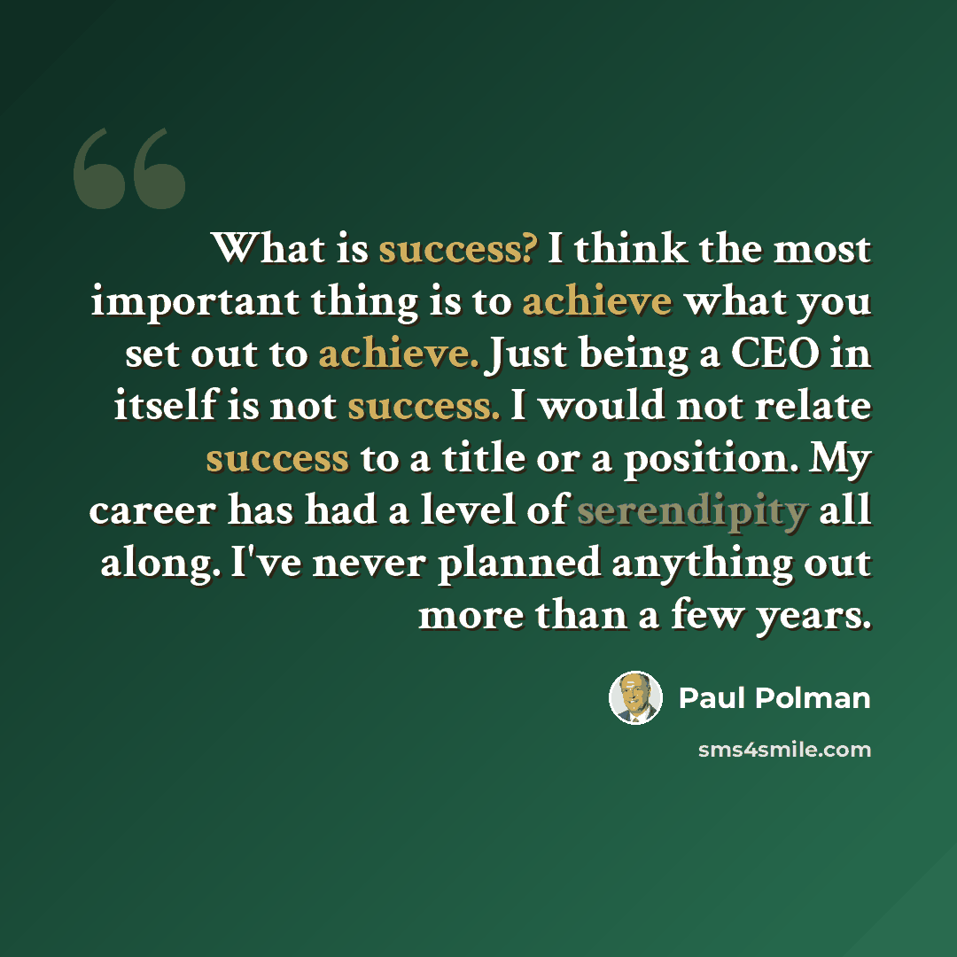 “What is success? I think the most important thing is to achieve what you set out to achieve. Just being a CEO in itself is not success. I would not relate success to a title or a position. My career has had a level of serendipity all along. I've never planned anything out more than a few years.” quote by Paul Polman