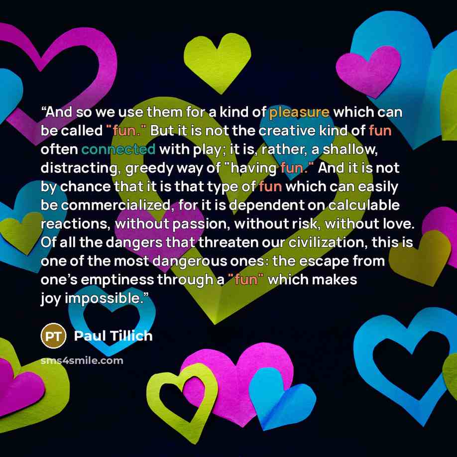 “And so we use them for a kind of pleasure which can be called "fun." But it is not the creative kind of fun often connected with play; it is, rather, a shallow, distracting, greedy way of "having fun." And it is not by chance that it is that type of fun which can easily be commercialized, for it…” quote by Paul Tillich