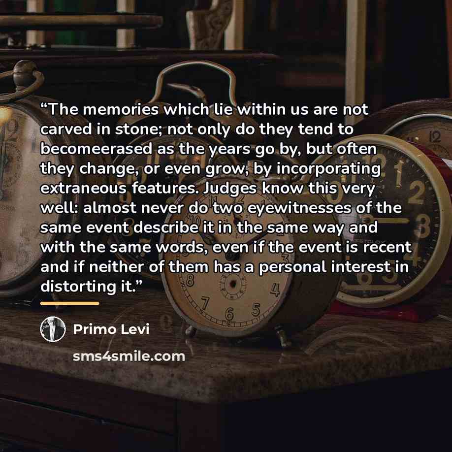 “The memories which lie within us are not carved in stone; not only do they tend to becomeerased as the years go by, but often they change, or even grow, by incorporating extraneous features. Judges know this very well: almost never do two eyewitnesses of the same event describe it in the same way…” quote by Primo Levi