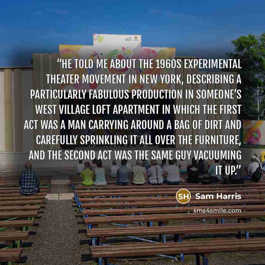 “He told me about the 1960s experimental theater movement in New York, describing a particularly fabulous production in someone’s West Village loft apartment in which the first act was a man carrying around a bag of dirt and carefully sprinkling it all over the furniture, and the second act was the…” quote by Sam Harris