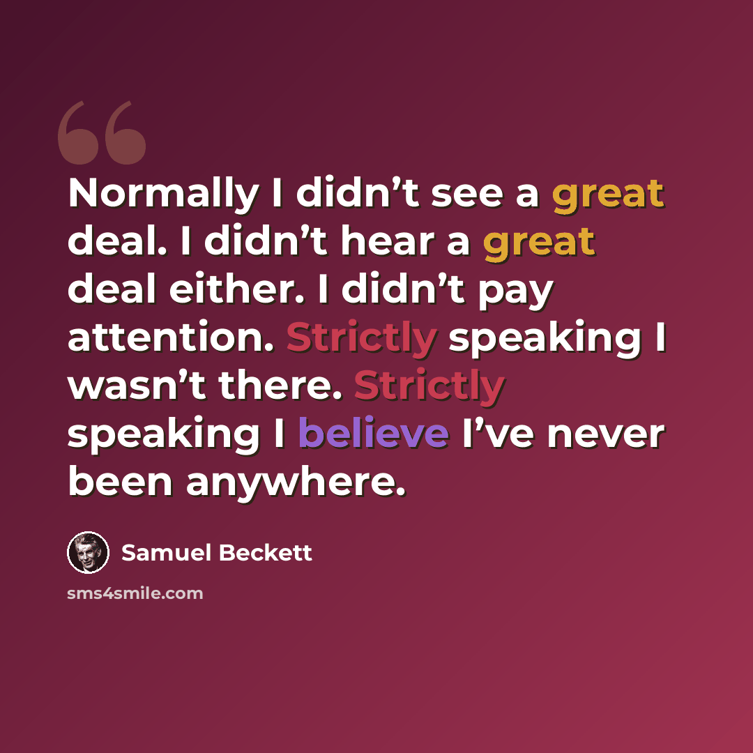 “Normally I didn’t see a great deal. I didn’t hear a great deal either. I didn’t pay attention. Strictly speaking I wasn’t there. Strictly speaking I believe I’ve never been anywhere.” quote by Samuel Beckett