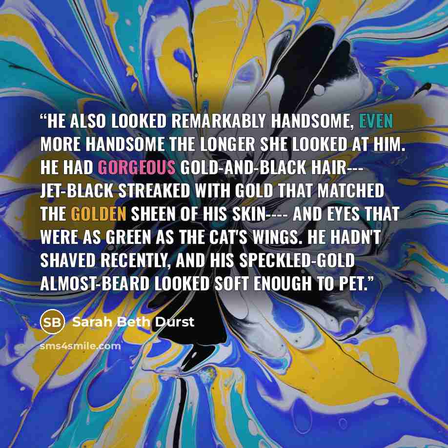 “He also looked remarkably handsome, even more handsome the longer she looked at him. He had gorgeous gold-and-black hair--- jet-black streaked with gold that matched the golden sheen of his skin---- and eyes that were as green as the cat's wings. He hadn't shaved recently, and his speckled-gold…” quote by Sarah Beth Durst