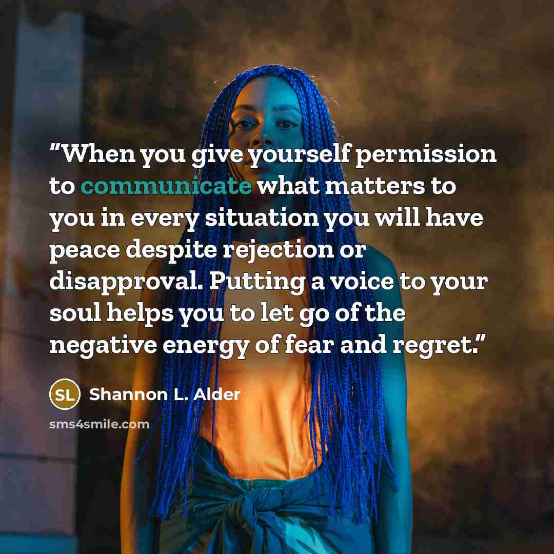 “When you give yourself permission to communicate what matters to you in every situation you will have peace despite rejection or disapproval. Putting a voice to your soul helps you to let go of the negative energy of fear and regret.” quote by Shannon L. Alder