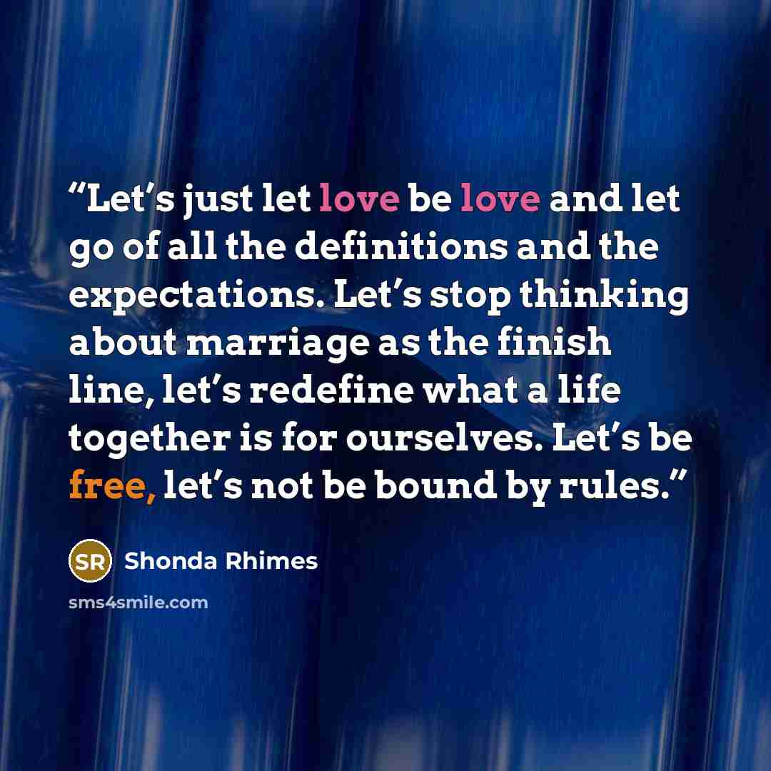 “Let’s just let love be love and let go of all the definitions and the expectations. Let’s stop thinking about marriage as the finish line, let’s redefine what a life together is for ourselves. Let’s be free, let’s not be bound by rules.” quote by Shonda Rhimes