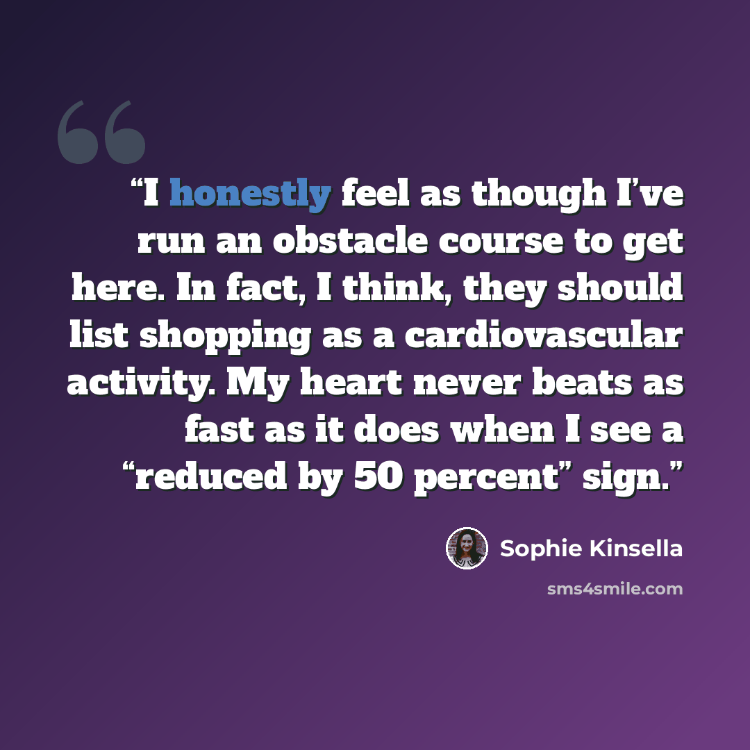 “I honestly feel as though I’ve run an obstacle course to get here. In fact, I think, they should list shopping as a cardiovascular activity. My heart never beats as fast as it does when I see a “reduced by 50 percent” sign.” quote by Sophie Kinsella