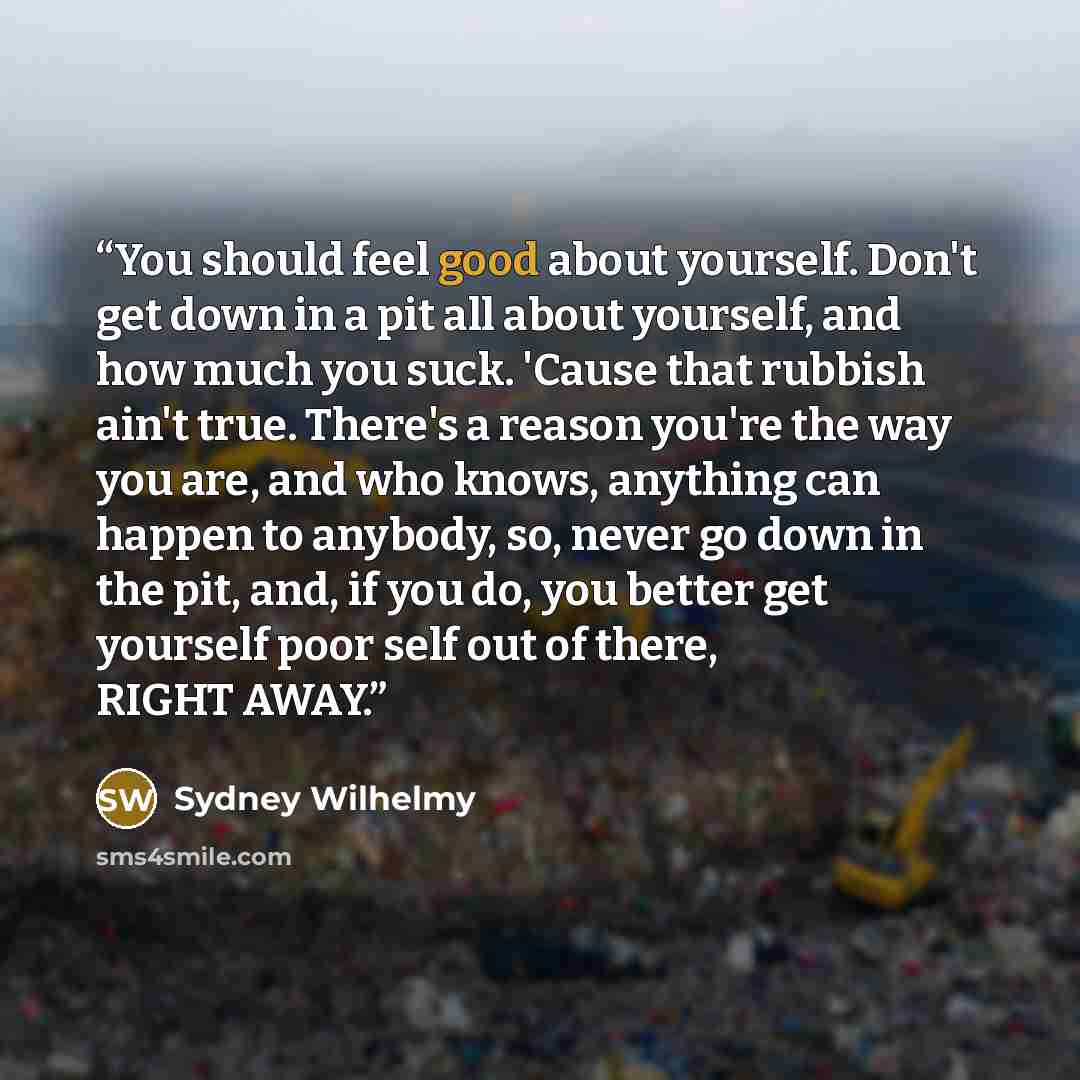 “You should feel good about yourself. Don't get down in a pit all about yourself, and how much you suck. 'Cause that rubbish ain't true. There's a reason you're the way you are, and who knows, anything can happen to anybody, so, never go down in the pit, and, if you do, you better get yourself poor…” quote by Sydney Wilhelmy