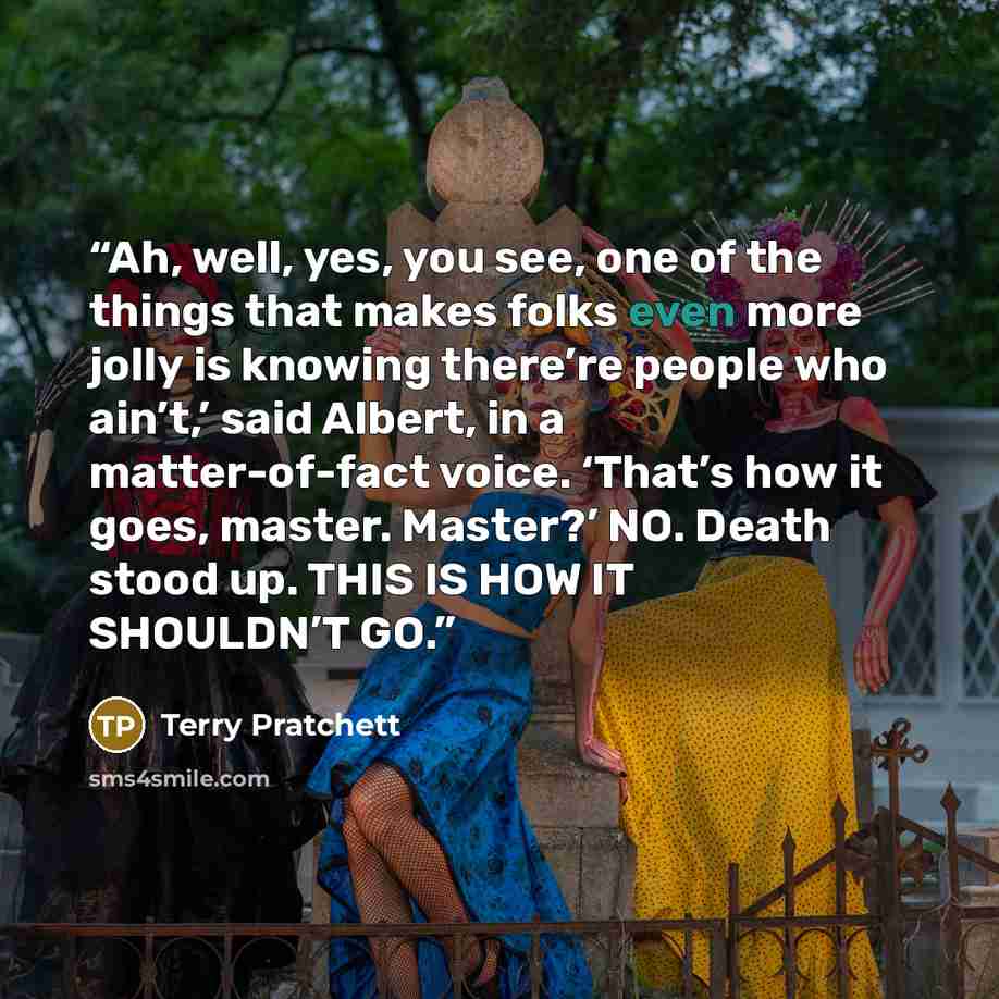 “Ah, well, yes, you see, one of the things that makes folks even more jolly is knowing there’re people who ain’t,’ said Albert, in a matter-of-fact voice. ‘That’s how it goes, master. Master?’ NO. Death stood up. THIS IS HOW IT SHOULDN’T GO.” quote by Terry Pratchett