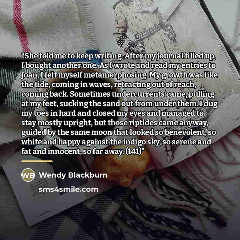 “She told me to keep writing. After my journal filled up, I bought another one. As I wrote and read my entries to Joan, I felt myself metamorphosing. My growth was like the tide, coming in waves, retracting out of reach, coming back. Sometimes undercurrents came, pulling at my feet, sucking the…” quote by Wendy Blackburn