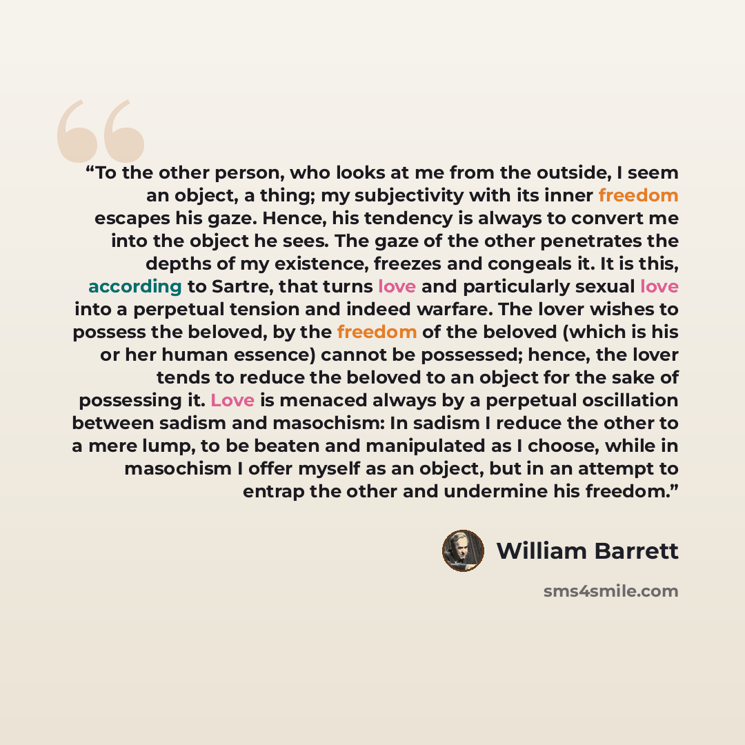 “To the other person, who looks at me from the outside, I seem an object, a thing; my subjectivity with its inner freedom escapes his gaze. Hence, his tendency is always to convert me into the object he sees. The gaze of the other penetrates the depths of my existence, freezes and congeals it. It…” quote by William Barrett