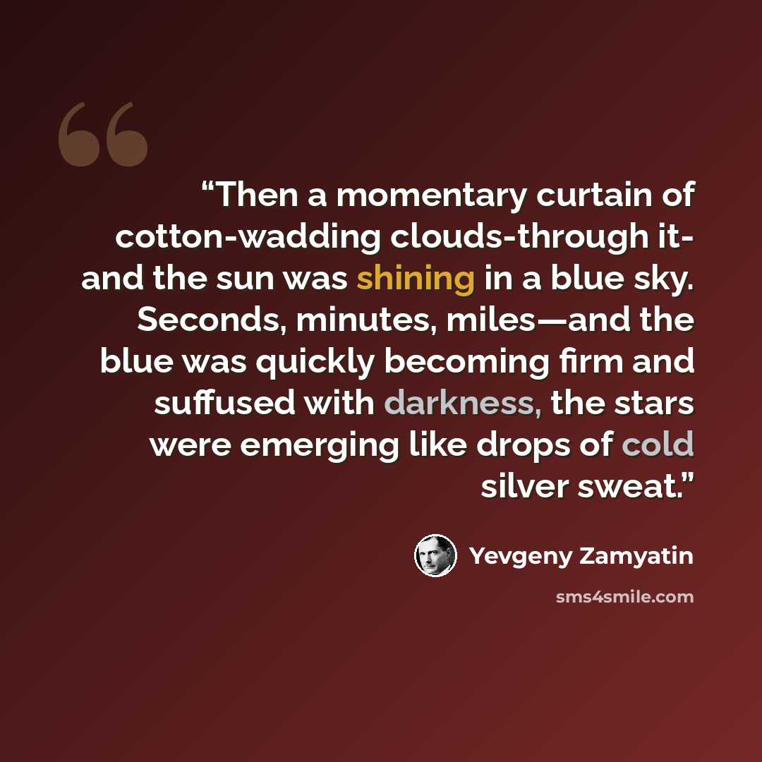 “Then a momentary curtain of cotton-wadding clouds-through it- and the sun was shining in a blue sky. Seconds, minutes, miles—and the blue was quickly becoming firm and suffused with darkness, the stars were emerging like drops of cold silver sweat.” quote by Yevgeny Zamyatin