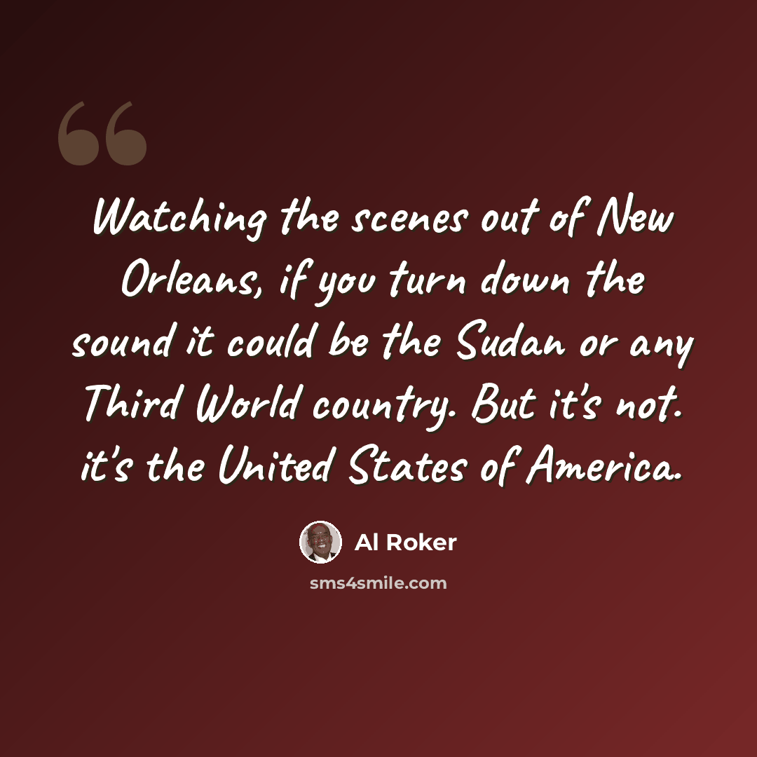 “Watching the scenes out of New Orleans, if you turn down the sound it could be the Sudan or any Third World country. But it's not. it's the United States of America.” quote by Al Roker