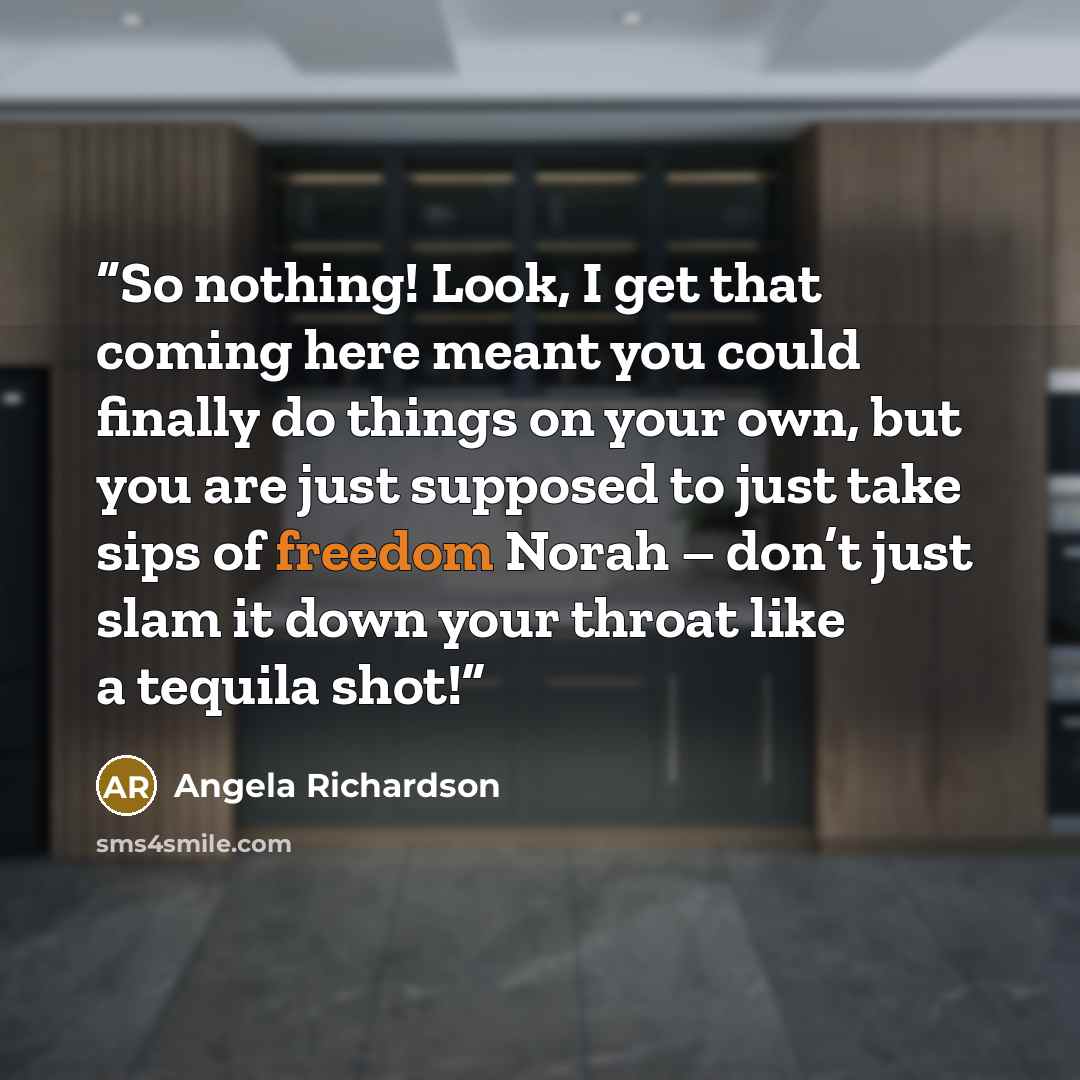 “So nothing! Look, I get that coming here meant you could finally do things on your own, but you are just supposed to just take sips of freedom Norah – don’t just slam it down your throat like a tequila shot!” quote by Angela Richardson