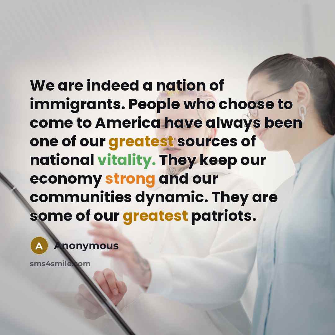 “We are indeed a nation of immigrants. People who choose to come to America have always been one of our greatest sources of national vitality. They keep our economy strong and our communities dynamic. They are some of our greatest patriots.” quote by Anonymous