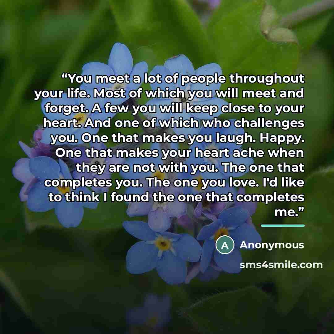 “You meet a lot of people throughout your life. Most of which you will meet and forget. A few you will keep close to your heart. And one of which who challenges you. One that makes you laugh. Happy. One that makes your heart ache when they are not with you. The one that completes you. The one you…” quote by Anonymous