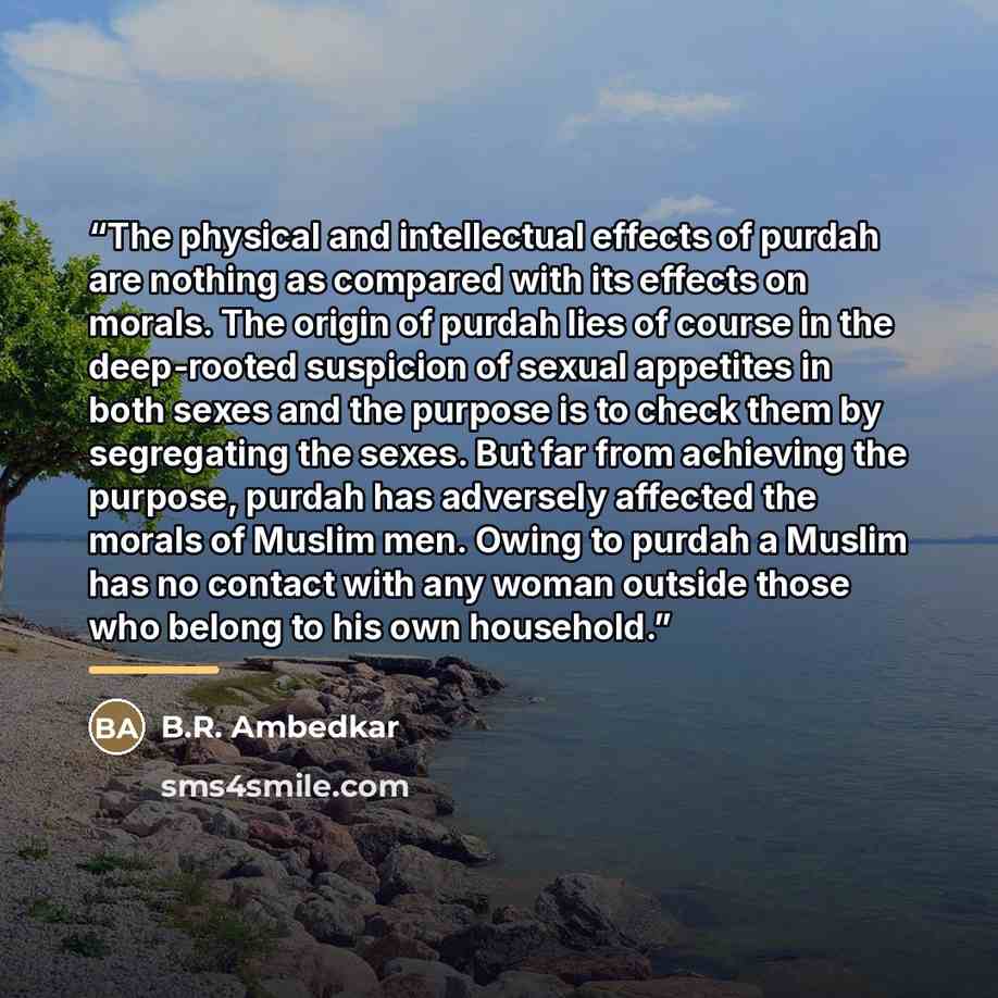 “The physical and intellectual effects of purdah are nothing as compared with its effects on morals. The origin of purdah lies of course in the deep-rooted suspicion of sexual appetites in both sexes and the purpose is to check them by segregating the sexes. But far from achieving the purpose…” quote by B.R. Ambedkar