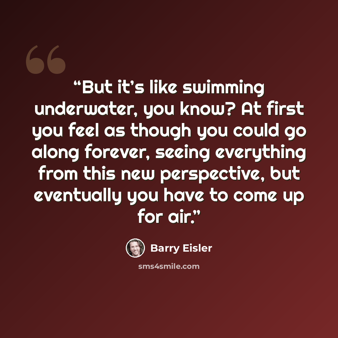 “But it’s like swimming underwater, you know? At first you feel as though you could go along forever, seeing everything from this new perspective, but eventually you have to come up for air.” quote by Barry Eisler