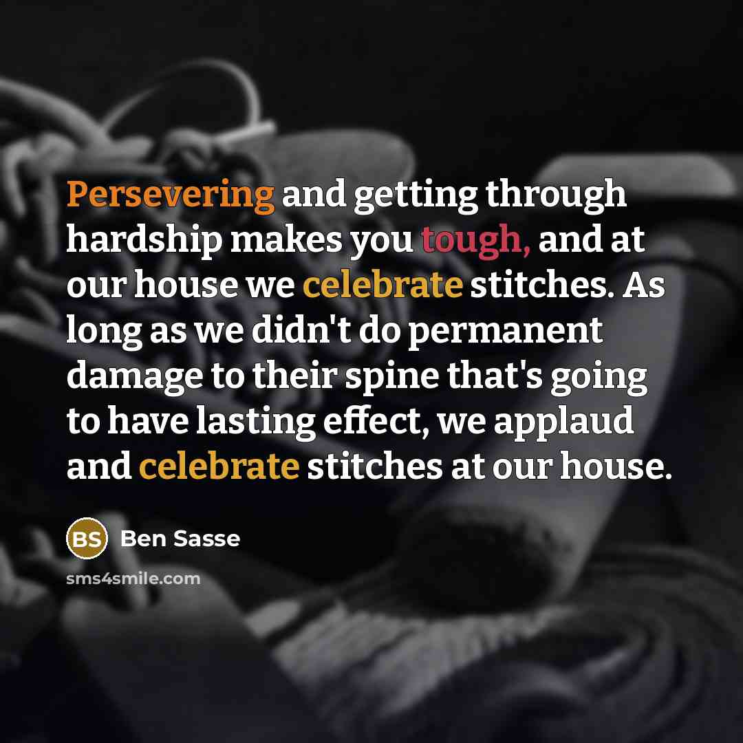 “Persevering and getting through hardship makes you tough, and at our house we celebrate stitches. As long as we didn't do permanent damage to their spine that's going to have lasting effect, we applaud and celebrate stitches at our house.” quote by Ben Sasse
