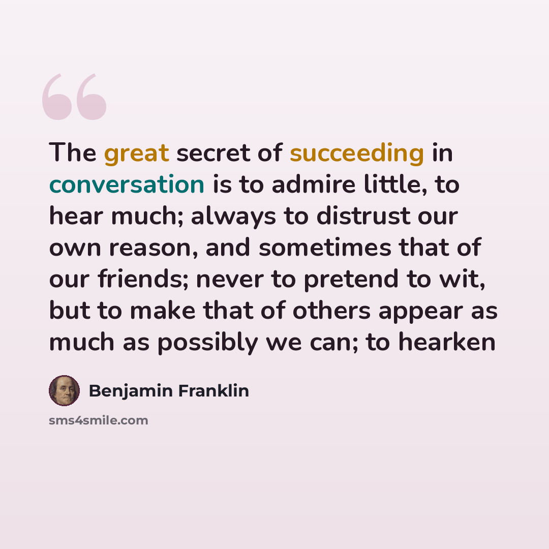 “The great secret of succeeding in conversation is to admire little, to hear much; always to distrust our own reason, and sometimes that of our friends; never to pretend to wit, but to make that of others appear as much as possibly we can; to hearken” quote by Benjamin Franklin