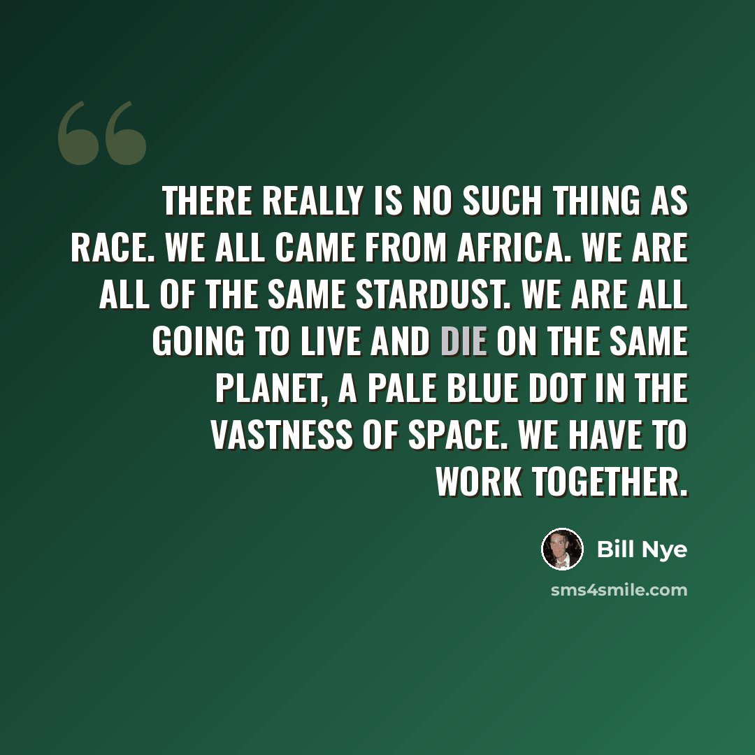 “There really is no such thing as race. We all came from Africa. We are all of the same stardust. We are all going to live and die on the same planet, a Pale Blue Dot in the vastness of space. We have to work together.” quote by Bill Nye
