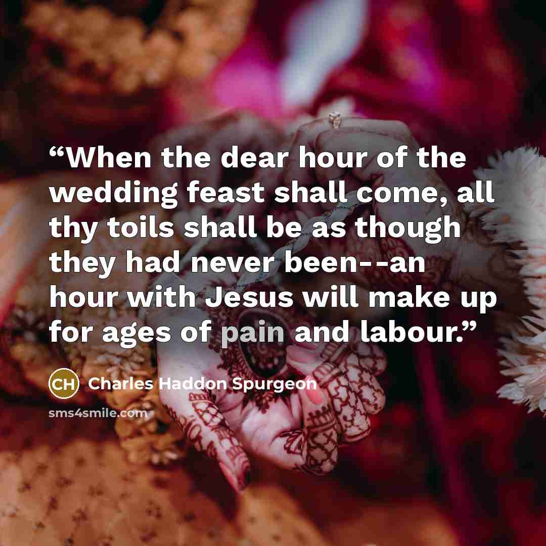 “When the dear hour of the wedding feast shall come, all thy toils shall be as though they had never been--an hour with Jesus will make up for ages of pain and labour.” quote by Charles Haddon Spurgeon