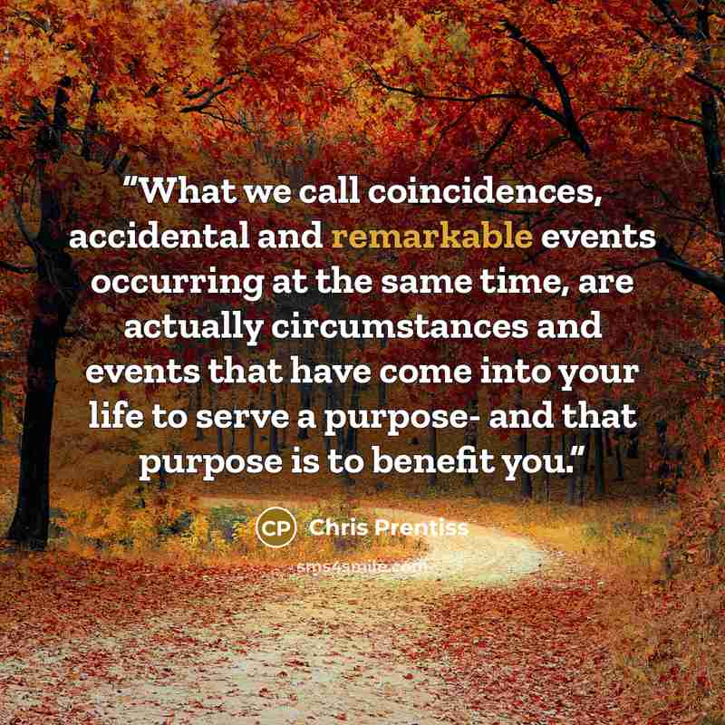 “What we call coincidences, accidental and remarkable events occurring at the same time, are actually circumstances and events that have come into your life to serve a purpose- and that purpose is to benefit you.” quote by Chris Prentiss