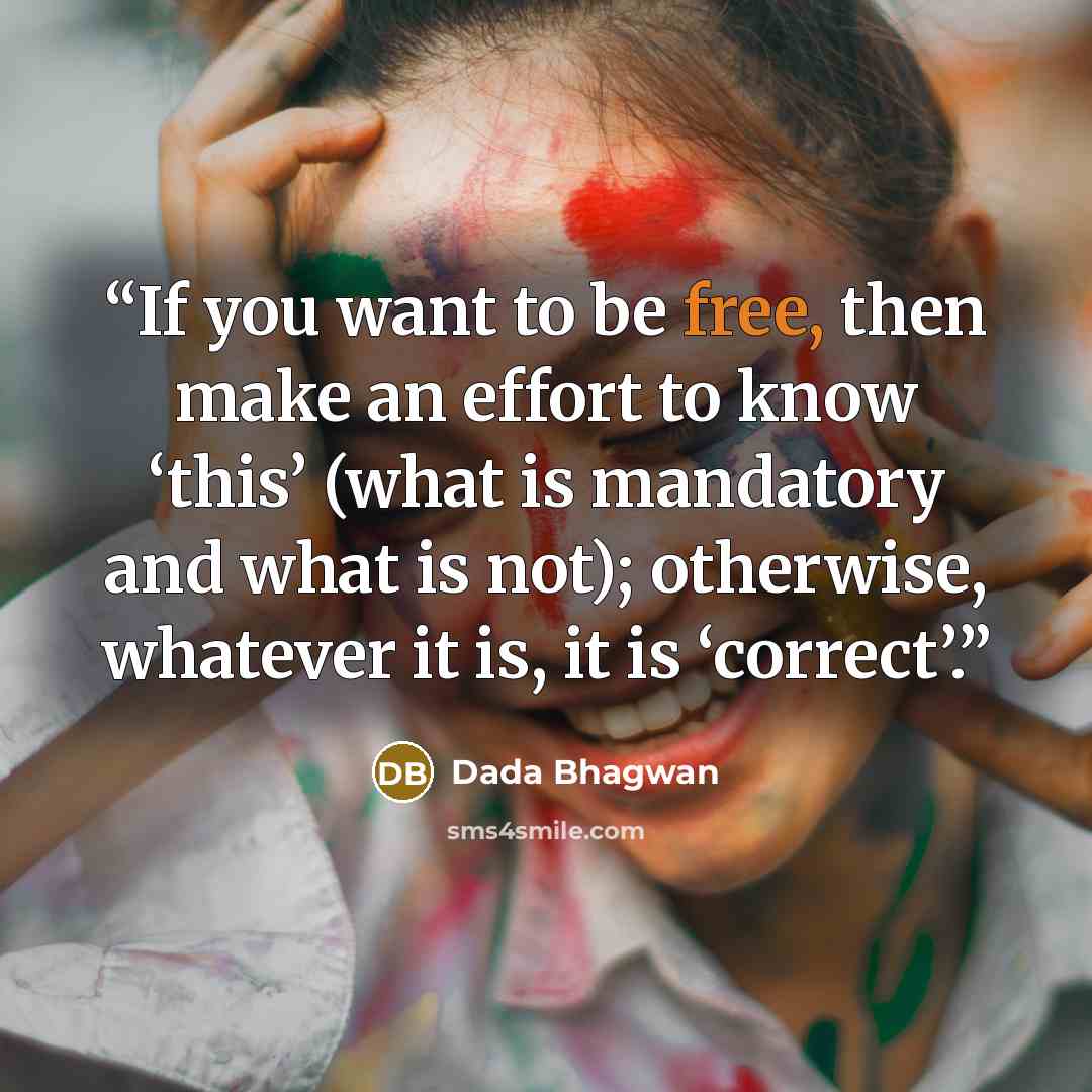 “If you want to be free, then make an effort to know ‘this’ (what is mandatory and what is not); otherwise, whatever it is, it is ‘correct’.” quote by Dada Bhagwan
