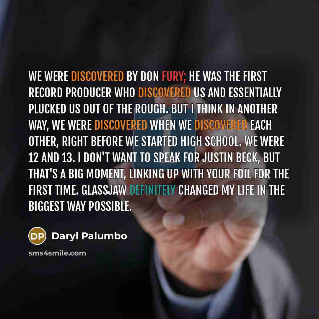 “We were discovered by Don Fury; he was the first record producer who discovered us and essentially plucked us out of the rough. But I think in another way, we were discovered when we discovered each other, right before we started high school. We were 12 and 13. I don't want to speak for Justin…” quote by Daryl Palumbo