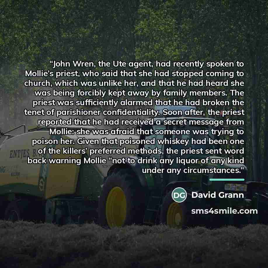 “John Wren, the Ute agent, had recently spoken to Mollie’s priest, who said that she had stopped coming to church, which was unlike her, and that he had heard she was being forcibly kept away by family members. The priest was sufficiently alarmed that he had broken the tenet of parishioner…” quote by David Grann