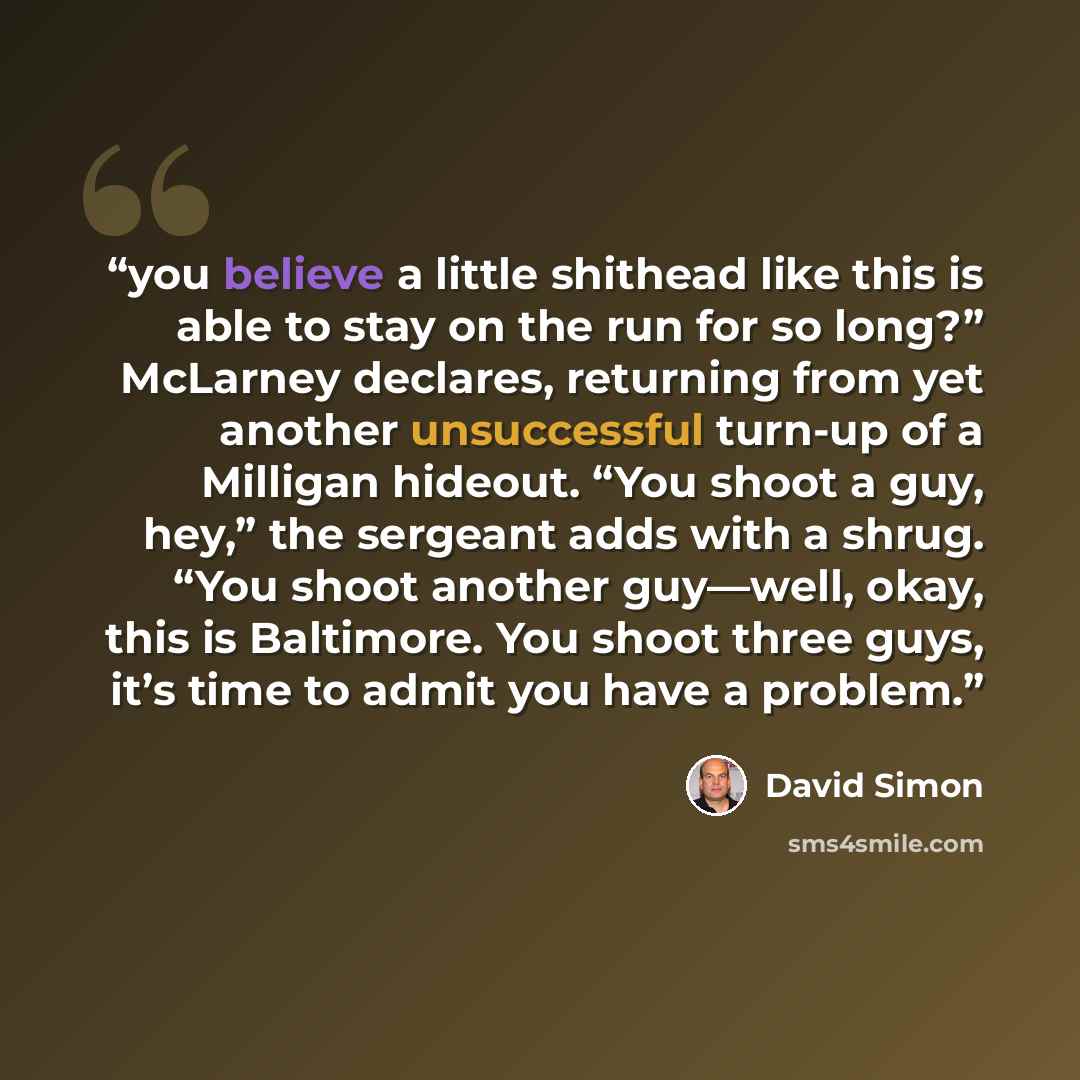“you believe a little shithead like this is able to stay on the run for so long?” McLarney declares, returning from yet another unsuccessful turn-up of a Milligan hideout. “You shoot a guy, hey,” the sergeant adds with a shrug. “You shoot another guy—well, okay, this is Baltimore. You shoot three…” quote by David Simon