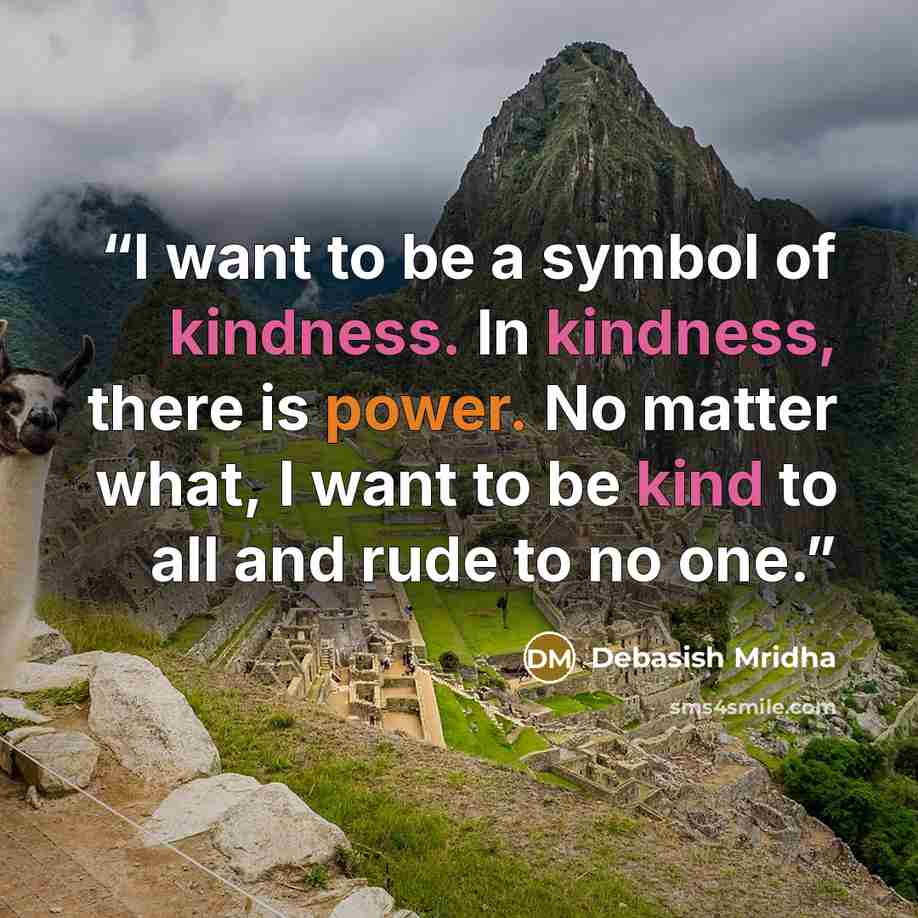 “I want to be a symbol of kindness. In kindness, there is power. No matter what, I want to be kind to all and rude to no one.” quote by Debasish Mridha
