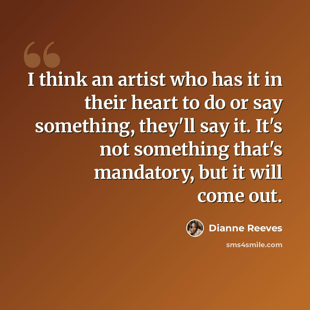 “I think an artist who has it in their heart to do or say something, they'll say it. It's not something that's mandatory, but it will come out.” quote by Dianne Reeves