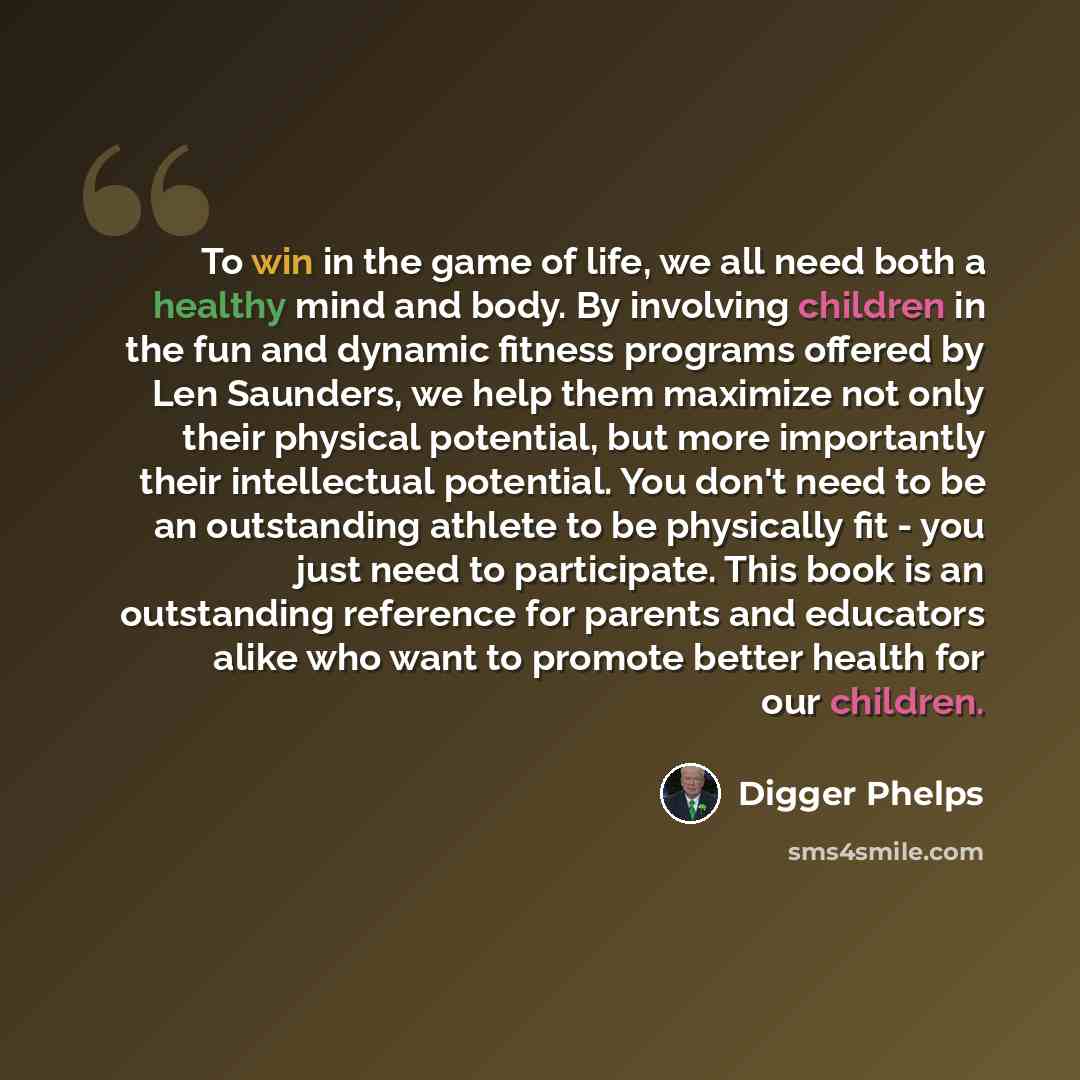 “To win in the game of life, we all need both a healthy mind and body. By involving children in the fun and dynamic fitness programs offered by Len Saunders, we help them maximize not only their physical potential, but more importantly their intellectual potential. You don't need to be an…” quote by Digger Phelps