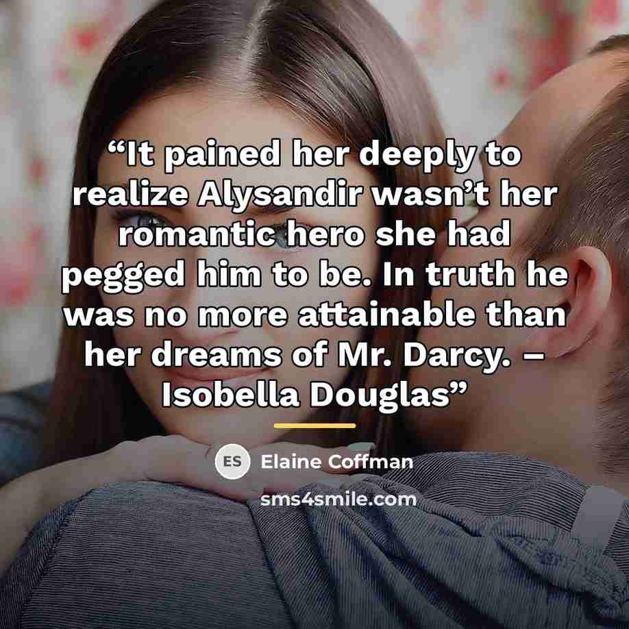 “It pained her deeply to realize Alysandir wasn’t her romantic hero she had pegged him to be. In truth he was no more attainable than her dreams of Mr. Darcy. – Isobella Douglas” quote by Elaine Coffman