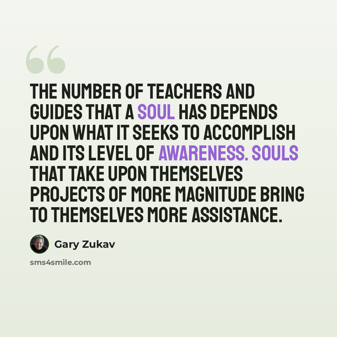 “The number of teachers and guides that a soul has depends upon what it seeks to accomplish and its level of awareness. Souls that take upon themselves projects of more magnitude bring to themselves more assistance.” quote by Gary Zukav