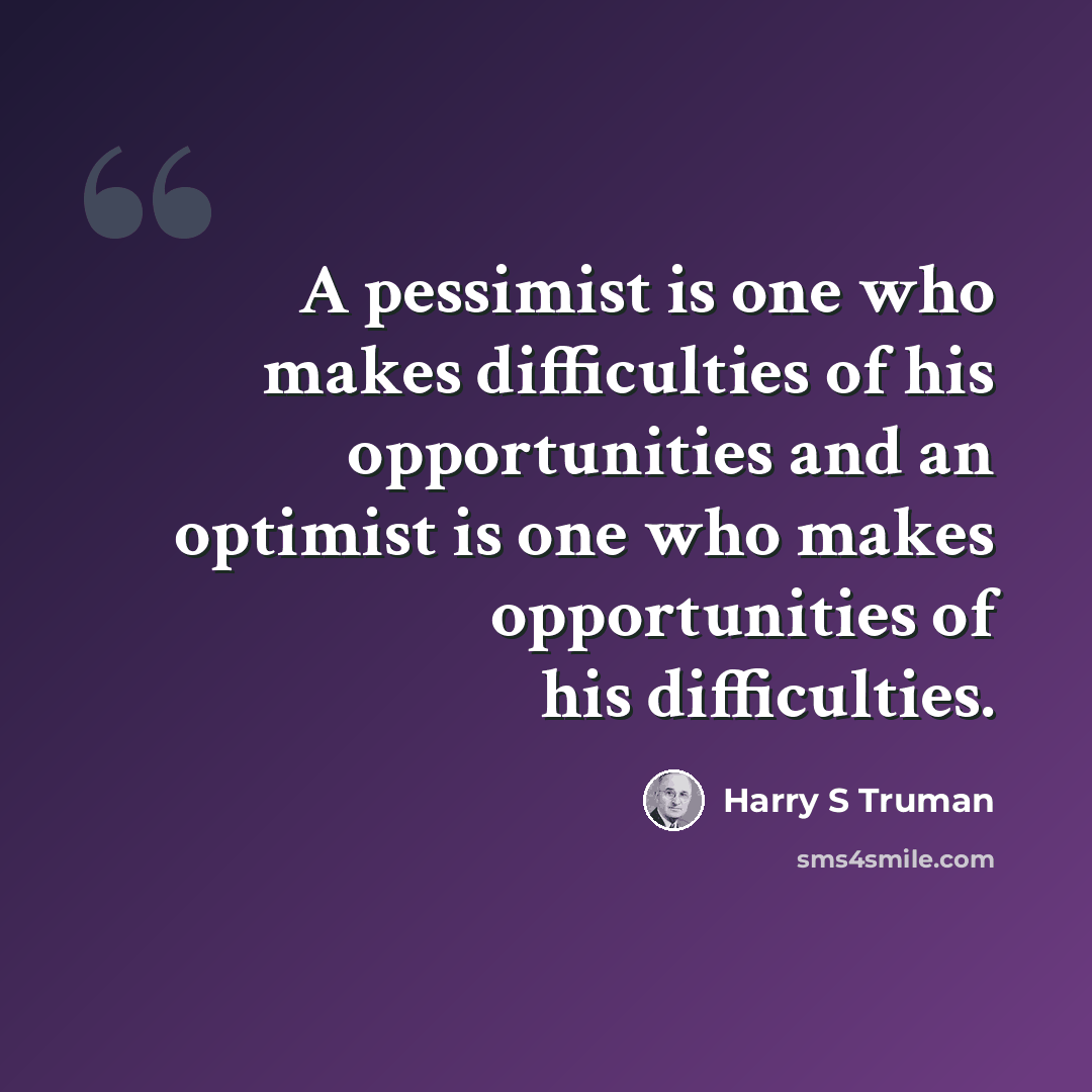 “A pessimist is one who makes difficulties of his opportunities and an optimist is one who makes opportunities of his difficulties.” quote by Harry S Truman