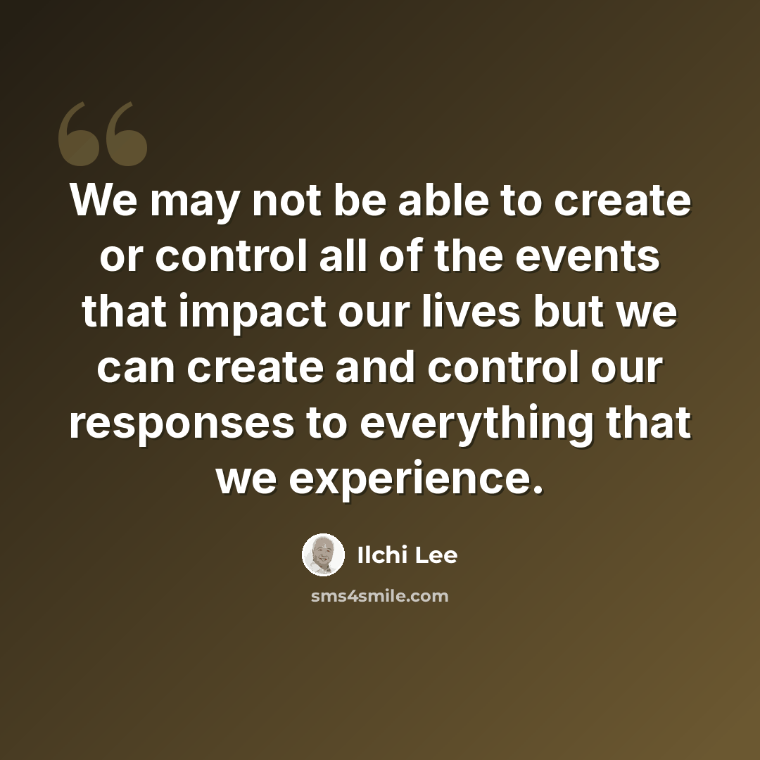 “We may not be able to create or control all of the events that impact our lives but we can create and control our responses to everything that we experience.” quote by Ilchi Lee