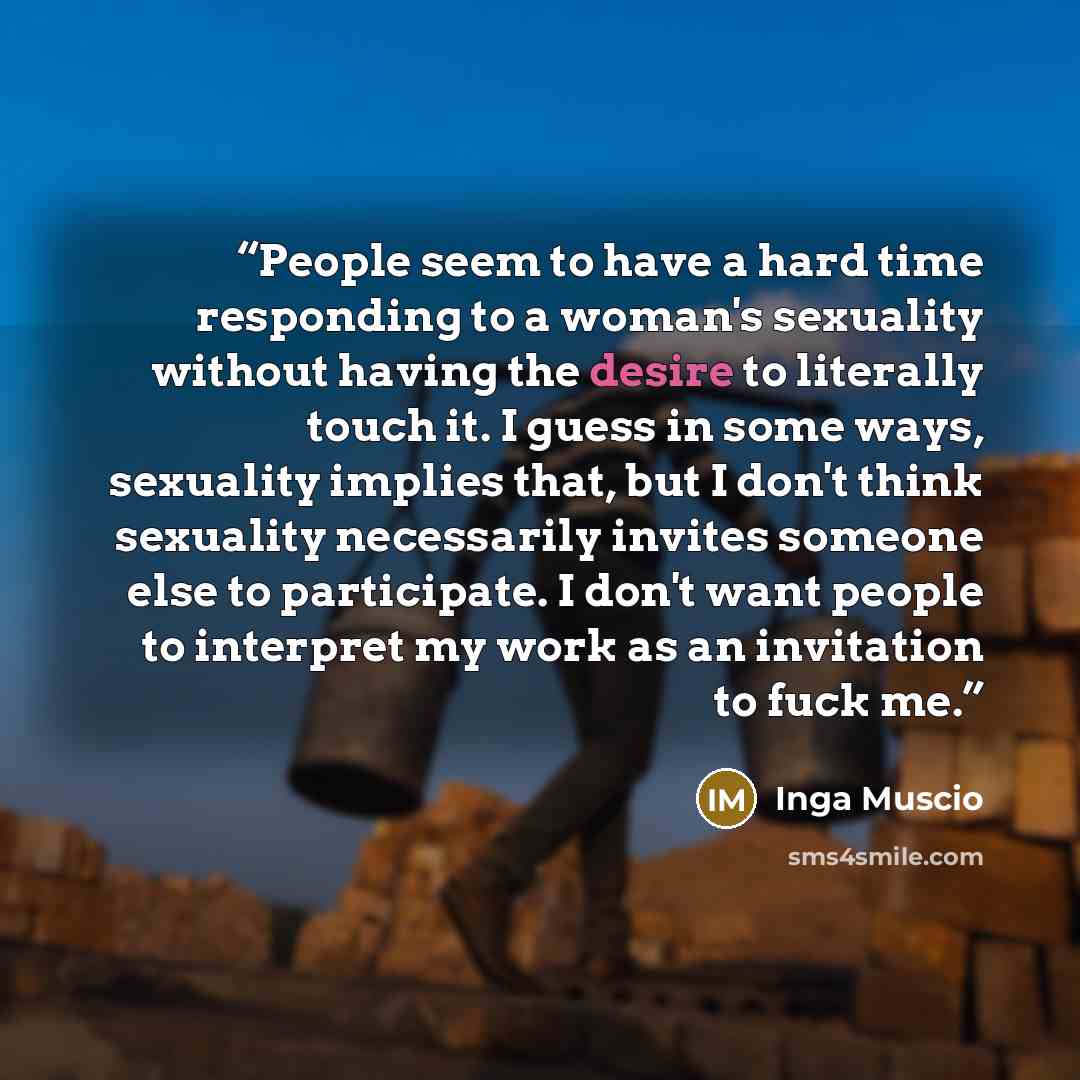 “People seem to have a hard time responding to a woman's sexuality without having the desire to literally touch it. I guess in some ways, sexuality implies that, but I don't think sexuality necessarily invites someone else to participate. I don't want people to interpret my work as an invitation to…” quote by Inga Muscio