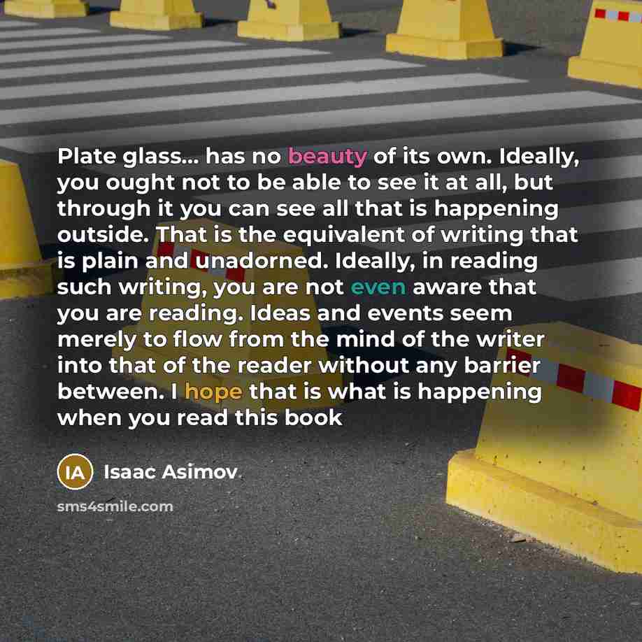 “Plate glass... has no beauty of its own. Ideally, you ought not to be able to see it at all, but through it you can see all that is happening outside. That is the equivalent of writing that is plain and unadorned. Ideally, in reading such writing, you are not even aware that you are reading. Ideas…” quote by Isaac Asimov
