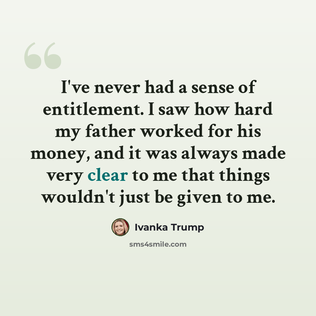 “I've never had a sense of entitlement. I saw how hard my father worked for his money, and it was always made very clear to me that things wouldn't just be given to me.” quote by Ivanka Trump