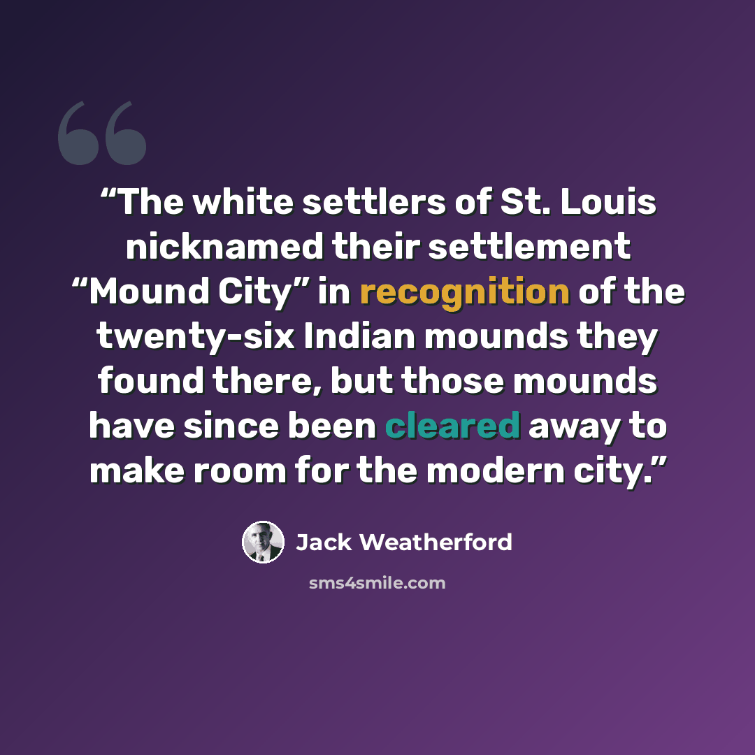 “The white settlers of St. Louis nicknamed their settlement “Mound City” in recognition of the twenty-six Indian mounds they found there, but those mounds have since been cleared away to make room for the modern city.” quote by Jack Weatherford