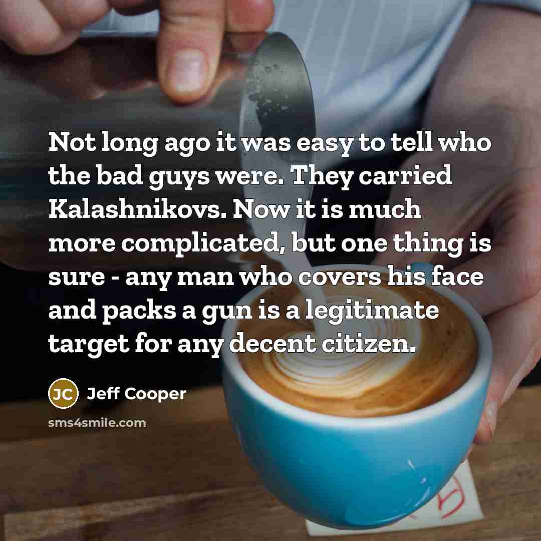 “Not long ago it was easy to tell who the bad guys were. They carried Kalashnikovs. Now it is much more complicated, but one thing is sure - any man who covers his face and packs a gun is a legitimate target for any decent citizen.” quote by Jeff Cooper