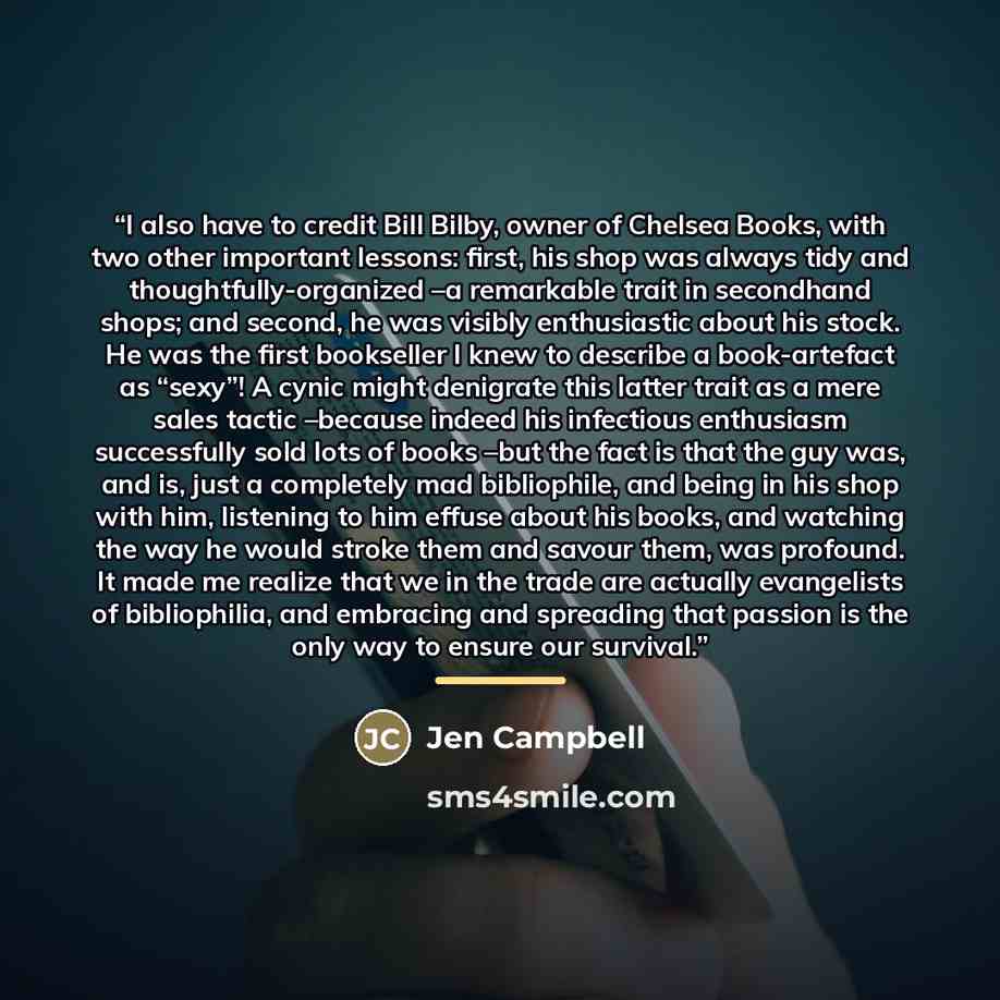 “I also have to credit Bill Bilby, owner of Chelsea Books, with two other important lessons: first, his shop was always tidy and thoughtfully-organized –a remarkable trait in secondhand shops; and second, he was visibly enthusiastic about his stock. He was the first bookseller I knew to describe a…” quote by Jen Campbell