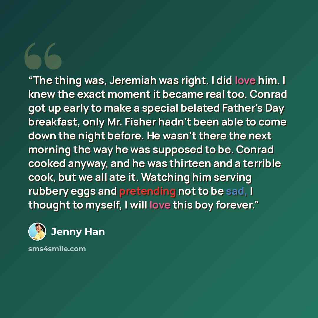 “The thing was, Jeremiah was right. I did love him. I knew the exact moment it became real too. Conrad got up early to make a special belated Father's Day breakfast, only Mr. Fisher hadn't been able to come down the night before. He wasn't there the next morning the way he was supposed to be…” quote by Jenny Han