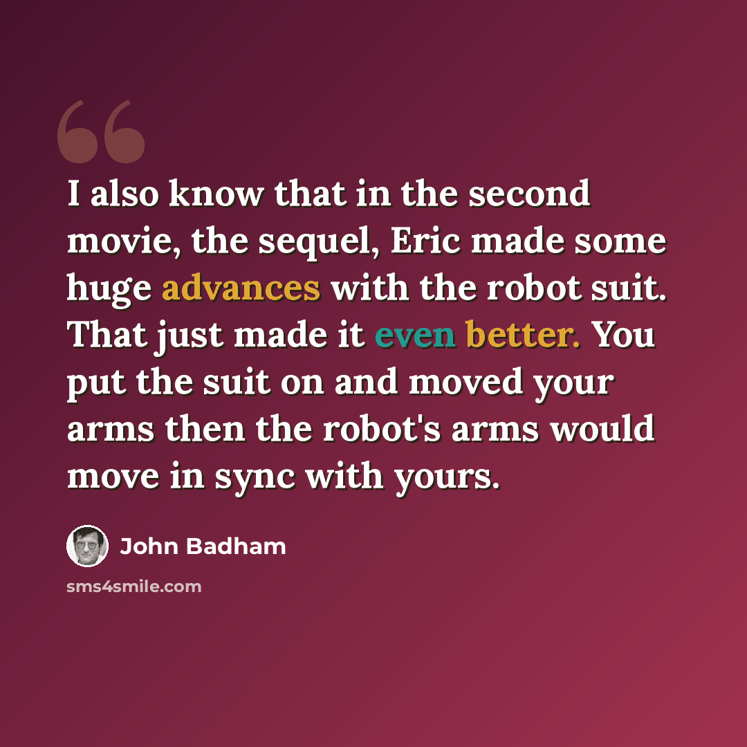 “I also know that in the second movie, the sequel, Eric made some huge advances with the robot suit. That just made it even better. You put the suit on and moved your arms then the robot's arms would move in sync with yours.” quote by John Badham