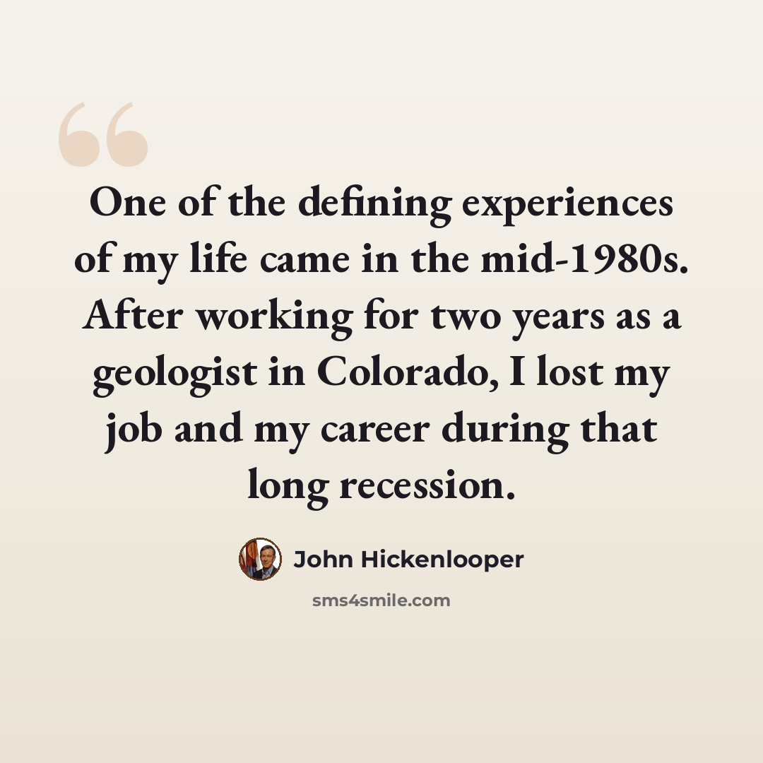 “One of the defining experiences of my life came in the mid-1980s. After working for two years as a geologist in Colorado, I lost my job and my career during that long recession.” quote by John Hickenlooper