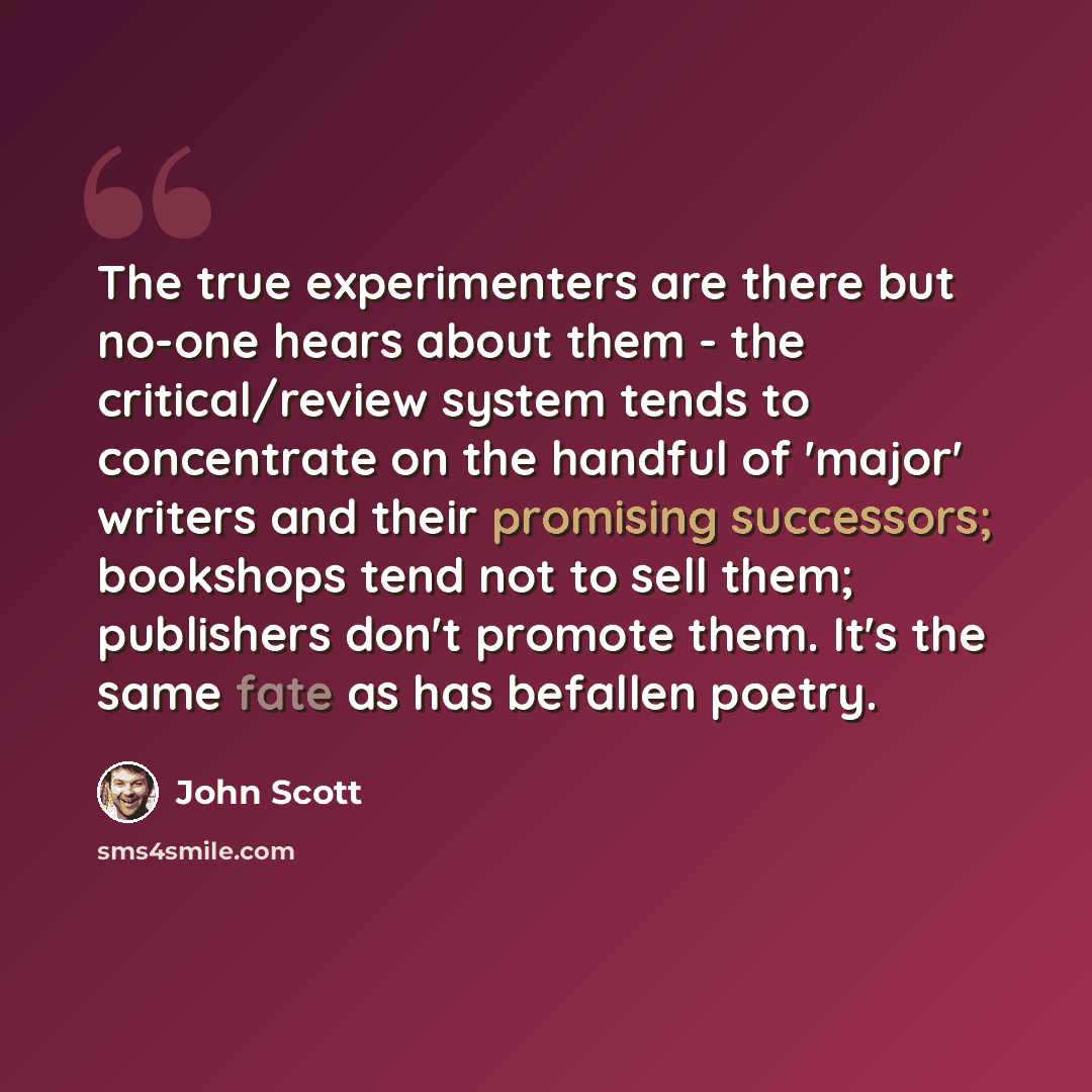“The true experimenters are there but no-one hears about them - the critical/review system tends to concentrate on the handful of 'major' writers and their promising successors; bookshops tend not to sell them; publishers don't promote them. It's the same fate as has befallen poetry.” quote by John Scott