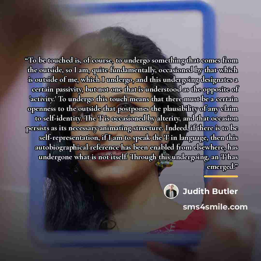 “To be touched is, of course, to undergo something that comes from the outside, so I am, quite fundamentally, occasioned by that which is outside of me, which I undergo, and this undergoing designates a certain passivity, but not one that is understood as the opposite of 'activity.' To undergo this…” quote by Judith Butler